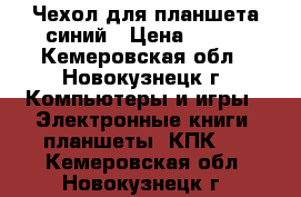 Чехол для планшета синий › Цена ­ 100 - Кемеровская обл., Новокузнецк г. Компьютеры и игры » Электронные книги, планшеты, КПК   . Кемеровская обл.,Новокузнецк г.